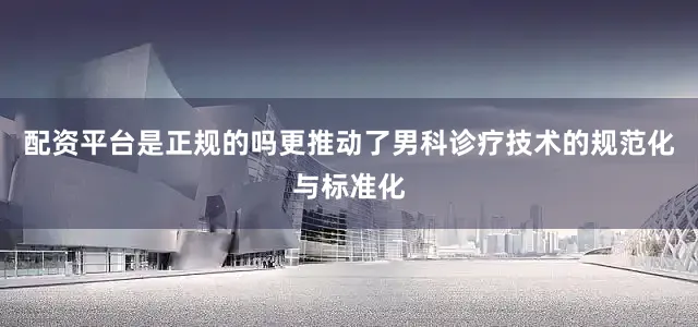配资平台是正规的吗更推动了男科诊疗技术的规范化与标准化