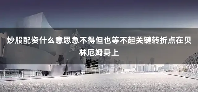 炒股配资什么意思急不得但也等不起关键转折点在贝林厄姆身上