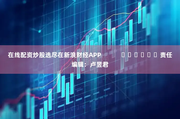 在线配资炒股选尽在新浪财经APP            						责任编辑：卢昱君